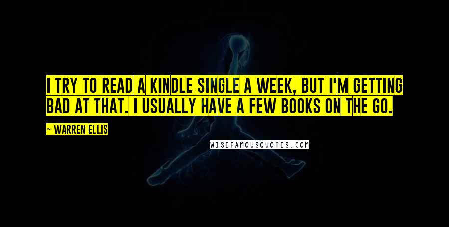 Warren Ellis quotes: I try to read a Kindle Single a week, but I'm getting bad at that. I usually have a few books on the go. Warren Ellis quotes: I try to read a Kindle Single a week, but I'm getting bad at that. I usually have a few books on the go.