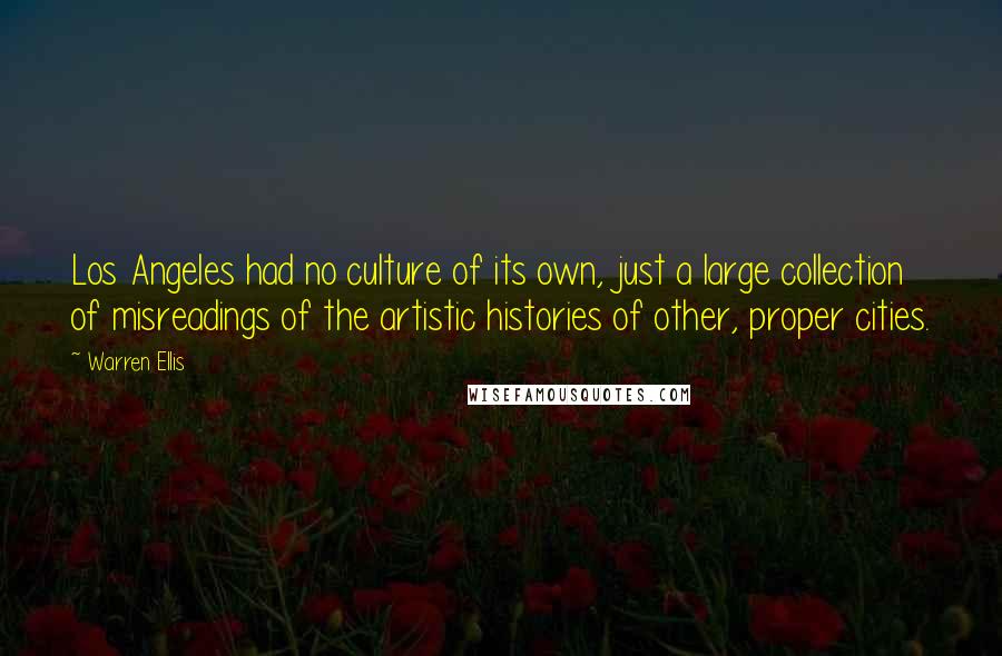 Warren Ellis quotes: Los Angeles had no culture of its own, just a large collection of misreadings of the artistic histories of other, proper cities. Warren Ellis quotes: Los Angeles had no culture of its own, just a large collection of misreadings of the artistic histories of other, proper cities.