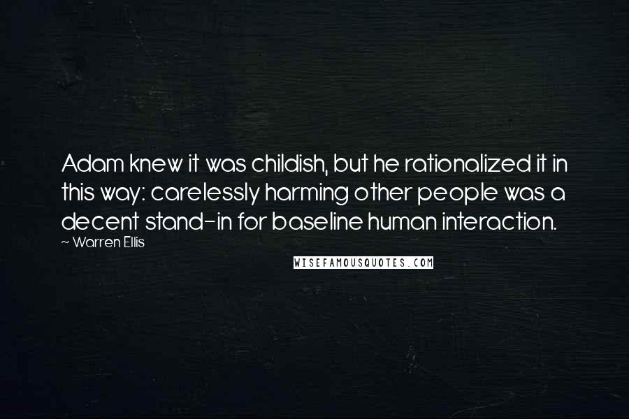 Warren Ellis quotes: Adam knew it was childish, but he rationalized it in this way: carelessly harming other people was a decent stand-in for baseline human interaction. Warren Ellis quotes: Adam knew it was childish, but he rationalized it in this way: carelessly harming other people was a decent stand-in for baseline human interaction.