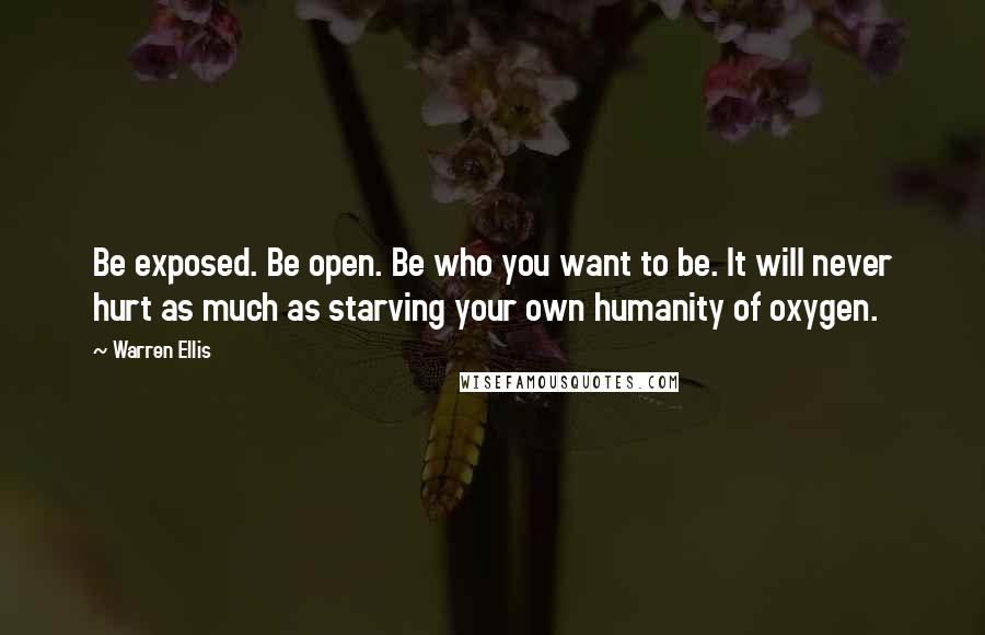 Warren Ellis quotes: Be exposed. Be open. Be who you want to be. It will never hurt as much as starving your own humanity of oxygen. Warren Ellis quotes: Be exposed. Be open. Be who you want to be. It will never hurt as much as starving your own humanity of oxygen.