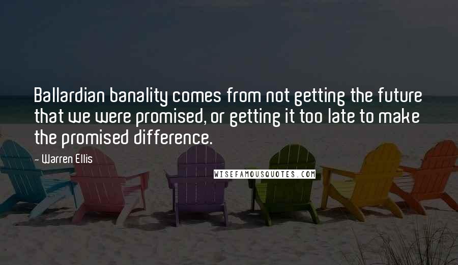 Warren Ellis quotes: Ballardian banality comes from not getting the future that we were promised, or getting it too late to make the promised difference. Warren Ellis quotes: Ballardian banality comes from not getting the future that we were promised, or getting it too late to make the promised difference.