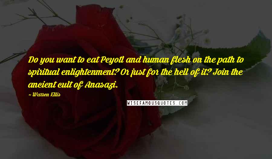 Warren Ellis quotes: Do you want to eat Peyotl and human flesh on the path to spiritual enlightenment? Or just for the hell of it? Join the ancient cult of Anasazi. Warren Ellis quotes: Do you want to eat Peyotl and human flesh on the path to spiritual enlightenment? Or just for the hell of it? Join the ancient cult of Anasazi.