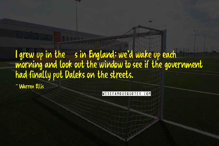 Warren Ellis quotes: I grew up in the 80s in England: we'd wake up each morning and look out the window to see if the government had finally put Daleks on the streets.