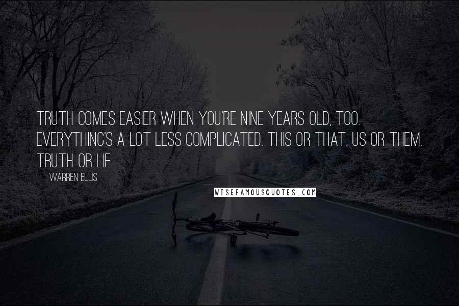 Warren Ellis quotes: TRUTH comes easier when you're nine years old, too. Everything's a lot less complicated. This or that. Us or them. Truth or lie. Warren Ellis quotes: TRUTH comes easier when you're nine years old, too. Everything's a lot less complicated. This or that. Us or them. Truth or lie.