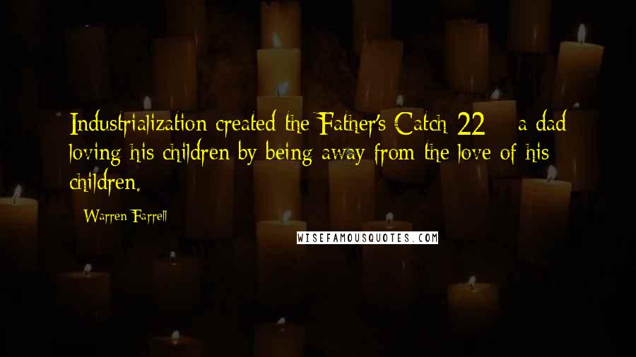 Warren Farrell quotes: Industrialization created the Father's Catch-22:;: a dad loving his children by being away from the love of his children.