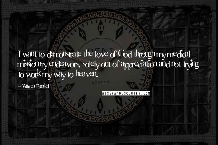 Warren Frankel quotes: I want to demonstrate the love of God through my medical missionary endeavors, solely out of appreciation and not trying to work my way to heaven. Warren Frankel quotes: I want to demonstrate the love of God through my medical missionary endeavors, solely out of appreciation and not trying to work my way to heaven.