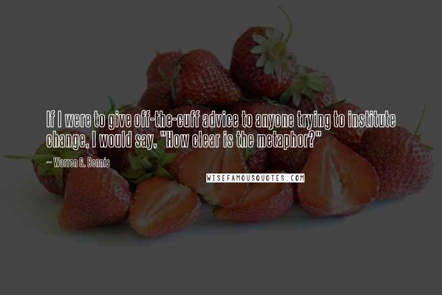 Warren G. Bennis quotes: If I were to give off-the-cuff advice to anyone trying to institute change, I would say, "How clear is the metaphor?"