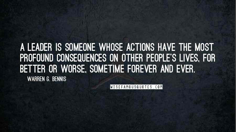 Warren G. Bennis quotes: A leader is someone whose actions have the most profound consequences on other people's lives, for better or worse, sometime forever and ever.