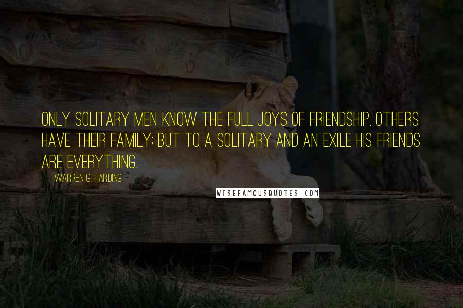 Warren G. Harding quotes: Only solitary men know the full joys of friendship. Others have their family; but to a solitary and an exile his friends are everything. Warren G. Harding quotes: Only solitary men know the full joys of friendship. Others have their family; but to a solitary and an exile his friends are everything.