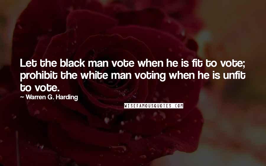 Warren G. Harding quotes: Let the black man vote when he is fit to vote; prohibit the white man voting when he is unfit to vote. Warren G. Harding quotes: Let the black man vote when he is fit to vote; prohibit the white man voting when he is unfit to vote.
