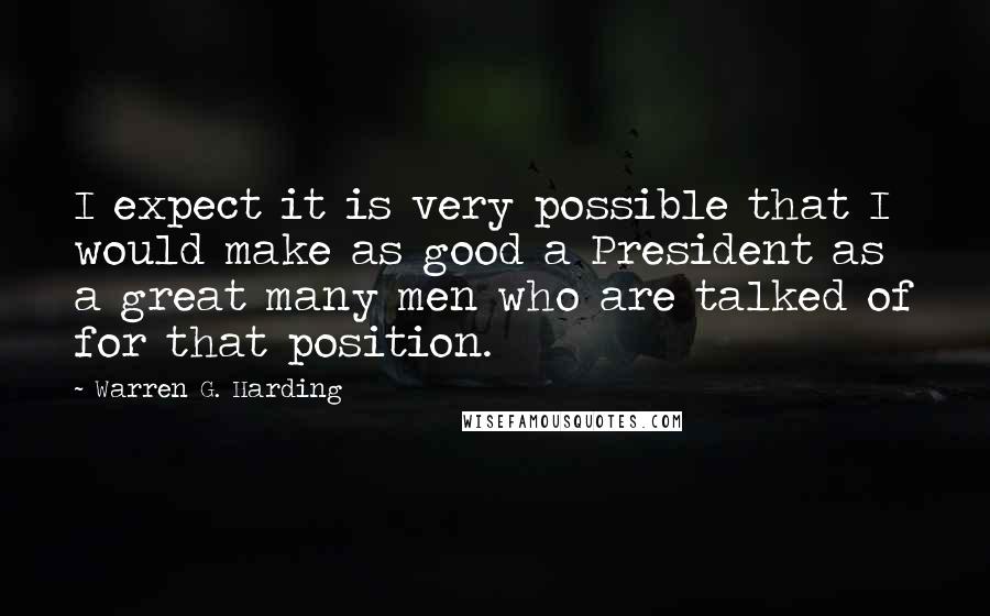 Warren G. Harding quotes: I expect it is very possible that I would make as good a President as a great many men who are talked of for that position. Warren G. Harding quotes: I expect it is very possible that I would make as good a President as a great many men who are talked of for that position.