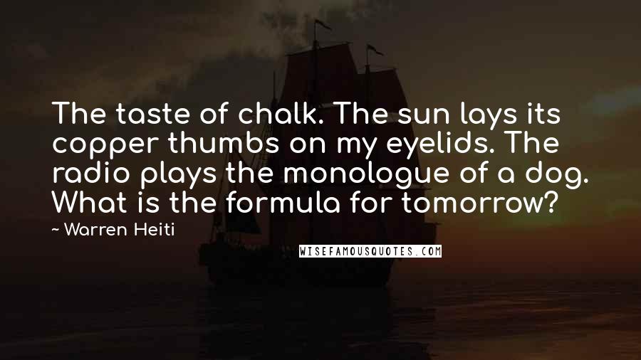 Warren Heiti quotes: The taste of chalk. The sun lays its copper thumbs on my eyelids. The radio plays the monologue of a dog. What is the formula for tomorrow?