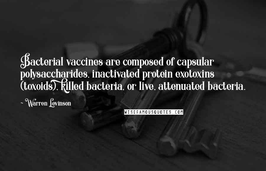 Warren Levinson quotes: Bacterial vaccines are composed of capsular polysaccharides, inactivated protein exotoxins (toxoids), killed bacteria, or live, attenuated bacteria. Warren Levinson quotes: Bacterial vaccines are composed of capsular polysaccharides, inactivated protein exotoxins (toxoids), killed bacteria, or live, attenuated bacteria.