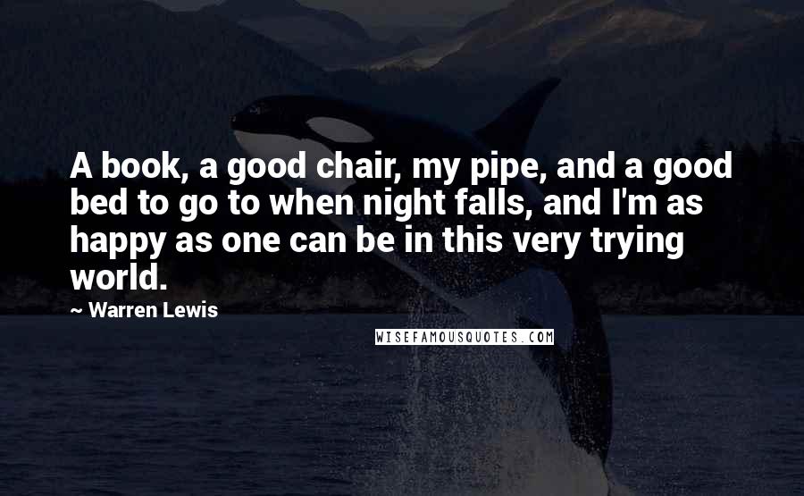 Warren Lewis quotes: A book, a good chair, my pipe, and a good bed to go to when night falls, and I'm as happy as one can be in this very trying world.