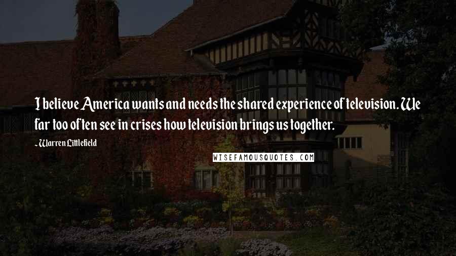 Warren Littlefield quotes: I believe America wants and needs the shared experience of television. We far too often see in crises how television brings us together.