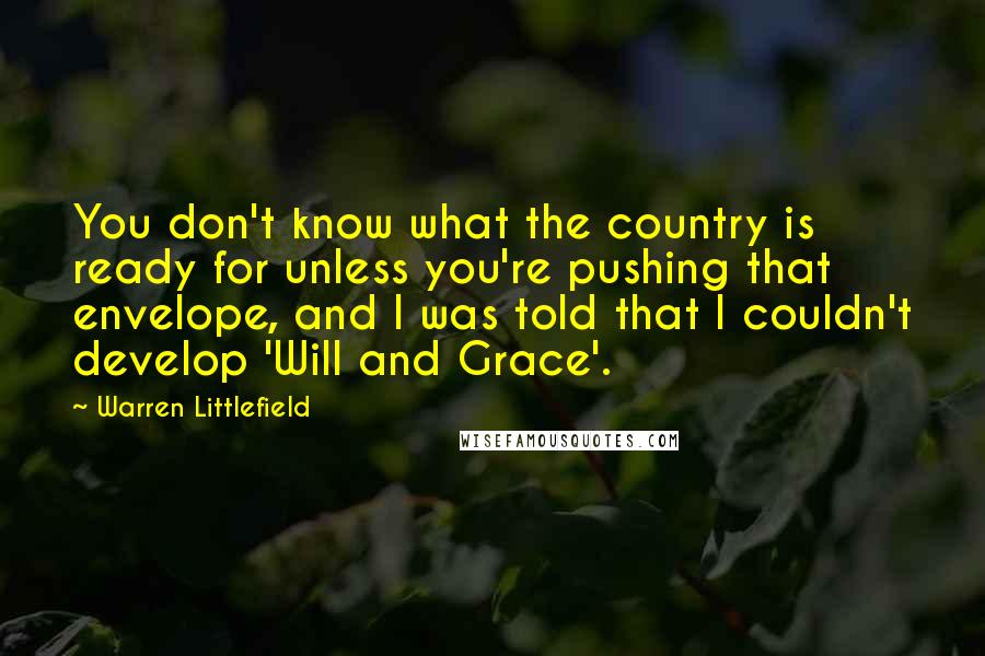 Warren Littlefield quotes: You don't know what the country is ready for unless you're pushing that envelope, and I was told that I couldn't develop 'Will and Grace'.