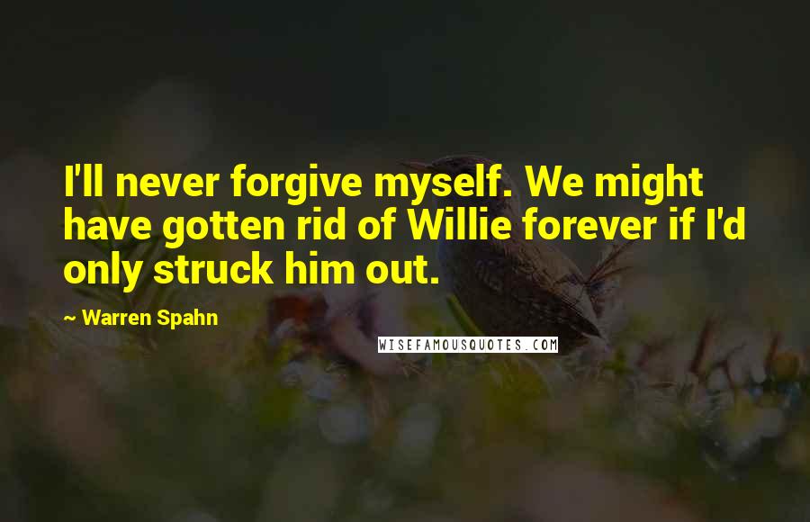 Warren Spahn quotes: I'll never forgive myself. We might have gotten rid of Willie forever if I'd only struck him out.