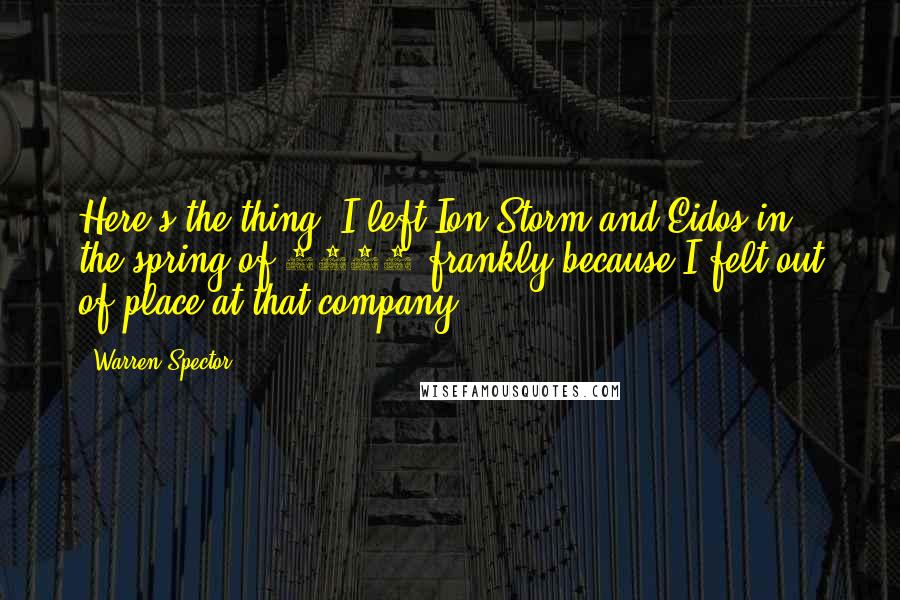 Warren Spector quotes: Here's the thing: I left Ion Storm and Eidos in the spring of 2004 frankly because I felt out of place at that company.