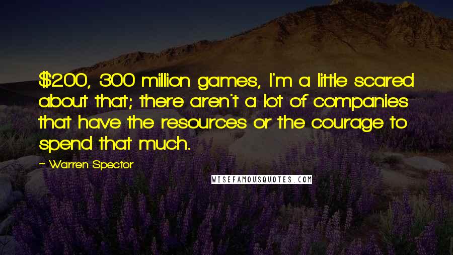 Warren Spector quotes: $200, 300 million games, I'm a little scared about that; there aren't a lot of companies that have the resources or the courage to spend that much.