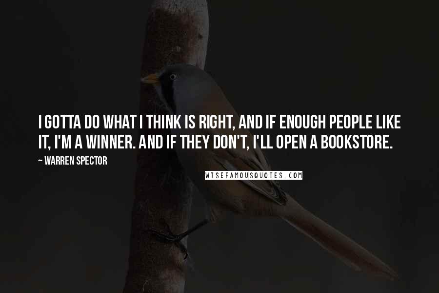 Warren Spector quotes: I gotta do what I think is right, and if enough people like it, I'm a winner. And if they don't, I'll open a bookstore.