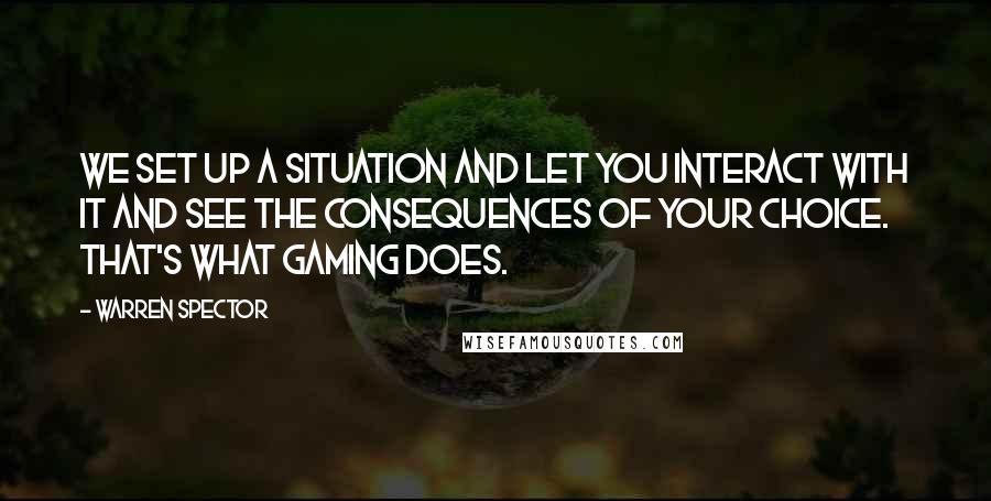 Warren Spector quotes: We set up a situation and let you interact with it and see the consequences of your choice. That's what gaming does.