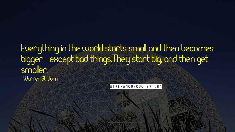 Warren St. John quotes: Everything in the world starts small and then becomes bigger - except bad things. They start big, and then get smaller. Warren St. John quotes: Everything in the world starts small and then becomes bigger - except bad things. They start big, and then get smaller.