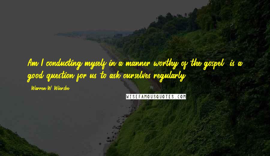 Warren W. Wiersbe quotes: Am I conducting myself in a manner worthy of the gospel? is a good question for us to ask ourselves regularly.