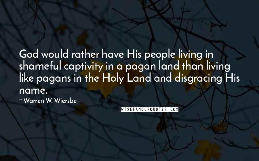 Warren W. Wiersbe quotes: God would rather have His people living in shameful captivity in a pagan land than living like pagans in the Holy Land and disgracing His name.