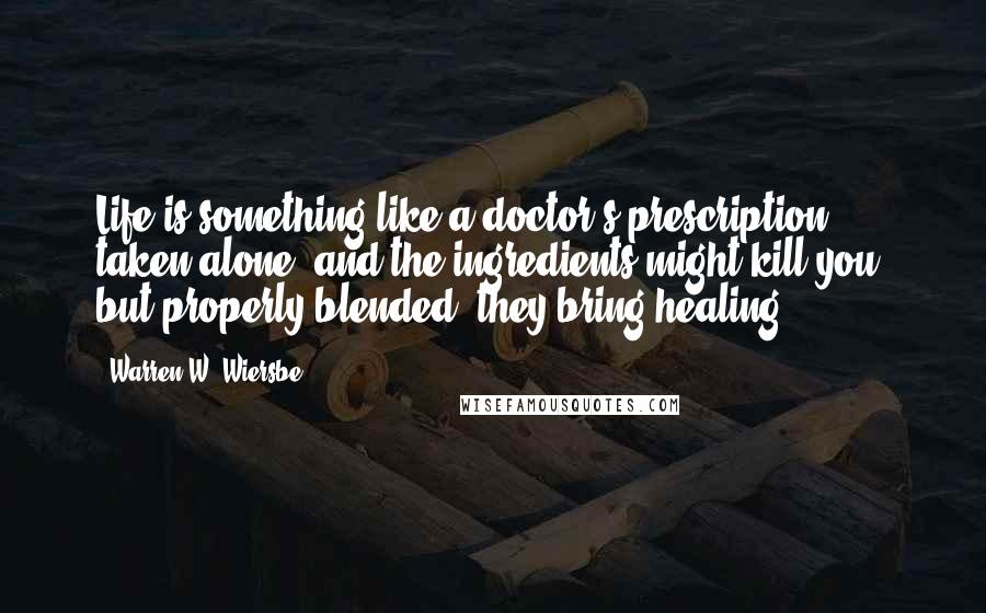 Warren W. Wiersbe quotes: Life is something like a doctor's prescription: taken alone, and the ingredients might kill you; but properly blended, they bring healing.