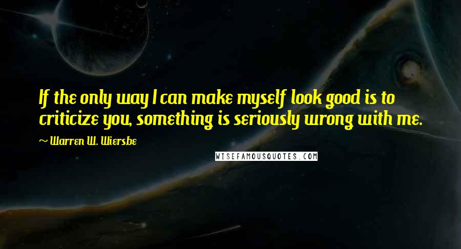 Warren W. Wiersbe quotes: If the only way I can make myself look good is to criticize you, something is seriously wrong with me.