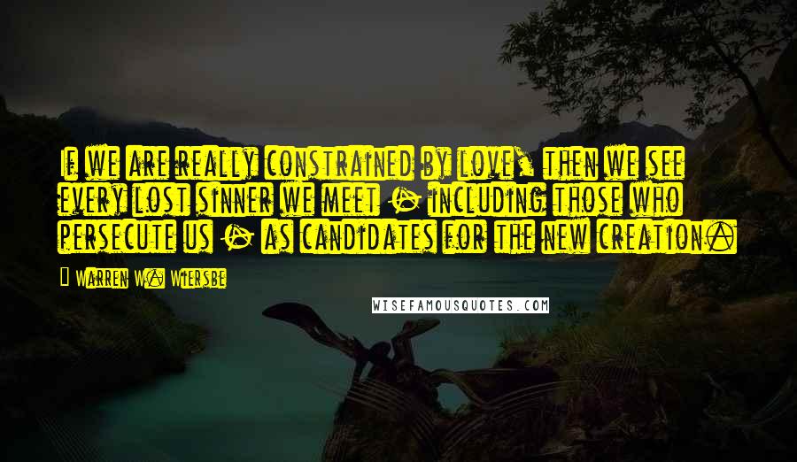 Warren W. Wiersbe quotes: If we are really constrained by love, then we see every lost sinner we meet - including those who persecute us - as candidates for the new creation.