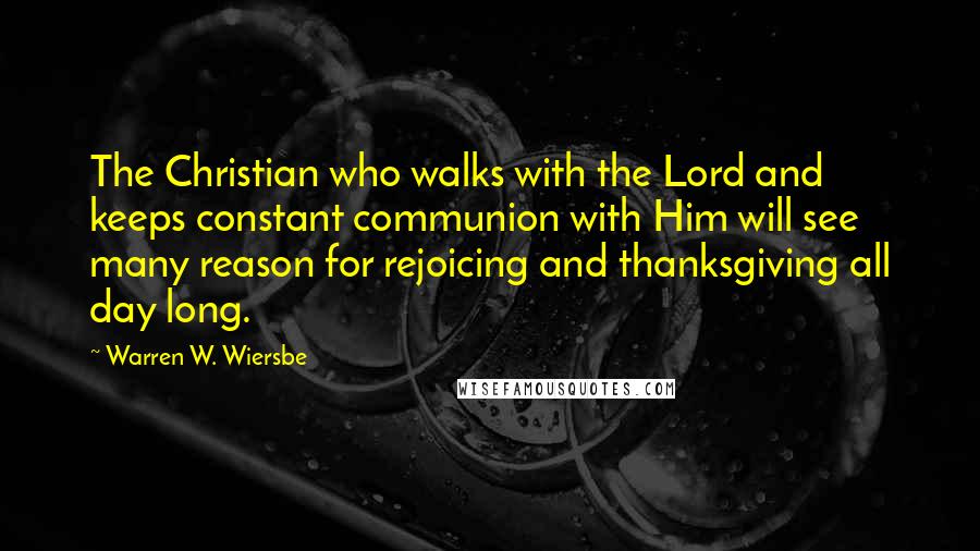 Warren W. Wiersbe quotes: The Christian who walks with the Lord and keeps constant communion with Him will see many reason for rejoicing and thanksgiving all day long.