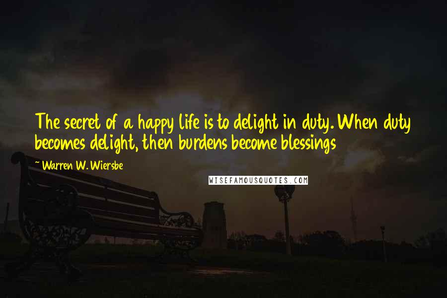 Warren W. Wiersbe quotes: The secret of a happy life is to delight in duty. When duty becomes delight, then burdens become blessings