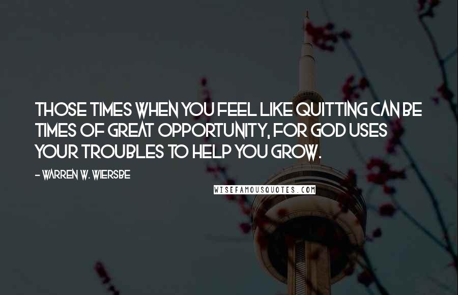 Warren W. Wiersbe quotes: Those times when you feel like quitting can be times of great opportunity, for God uses your troubles to help you grow.