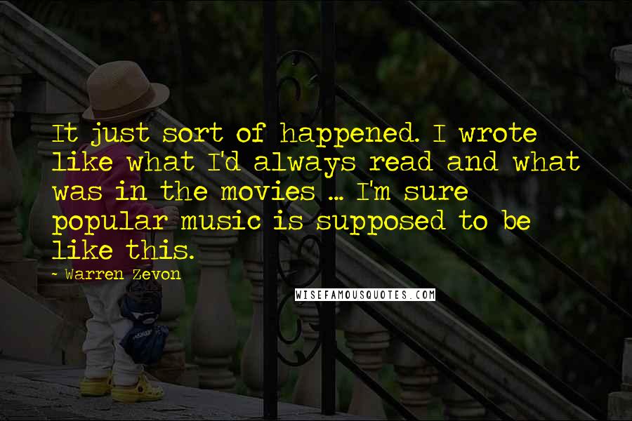 Warren Zevon quotes: It just sort of happened. I wrote like what I'd always read and what was in the movies ... I'm sure popular music is supposed to be like this.