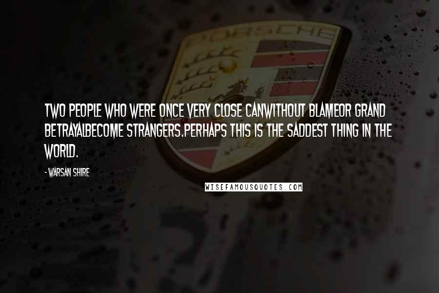 Warsan Shire quotes: Two people who were once very close canwithout blameor grand betrayalbecome strangers.perhaps this is the saddest thing in the world. Warsan Shire quotes: Two people who were once very close canwithout blameor grand betrayalbecome strangers.perhaps this is the saddest thing in the world.