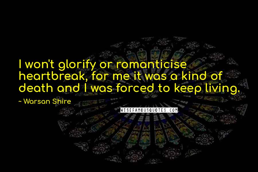 Warsan Shire quotes: I won't glorify or romanticise heartbreak, for me it was a kind of death and I was forced to keep living. Warsan Shire quotes: I won't glorify or romanticise heartbreak, for me it was a kind of death and I was forced to keep living.