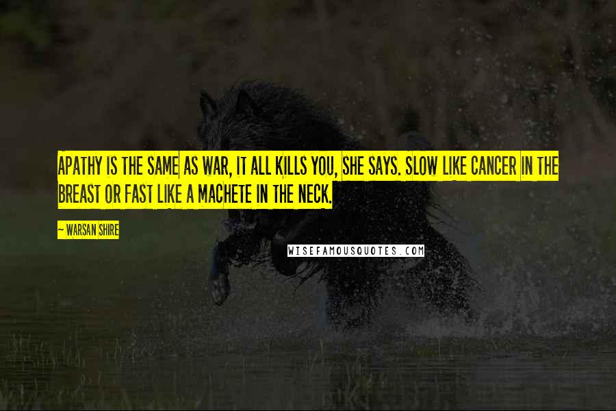 Warsan Shire quotes: Apathy is the same as war, it all kills you, she says. Slow like cancer in the breast or fast like a machete in the neck. Warsan Shire quotes: Apathy is the same as war, it all kills you, she says. Slow like cancer in the breast or fast like a machete in the neck.