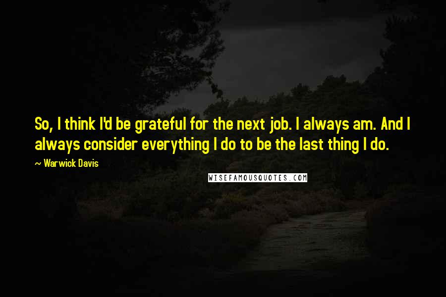 Warwick Davis quotes: So, I think I'd be grateful for the next job. I always am. And I always consider everything I do to be the last thing I do. Warwick Davis quotes: So, I think I'd be grateful for the next job. I always am. And I always consider everything I do to be the last thing I do.
