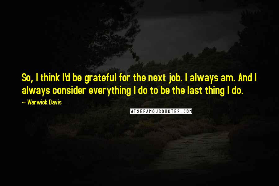 Warwick Davis quotes: So, I think I'd be grateful for the next job. I always am. And I always consider everything I do to be the last thing I do.