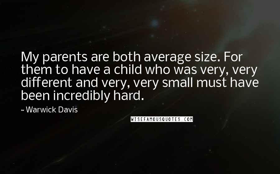 Warwick Davis quotes: My parents are both average size. For them to have a child who was very, very different and very, very small must have been incredibly hard. Warwick Davis quotes: My parents are both average size. For them to have a child who was very, very different and very, very small must have been incredibly hard.