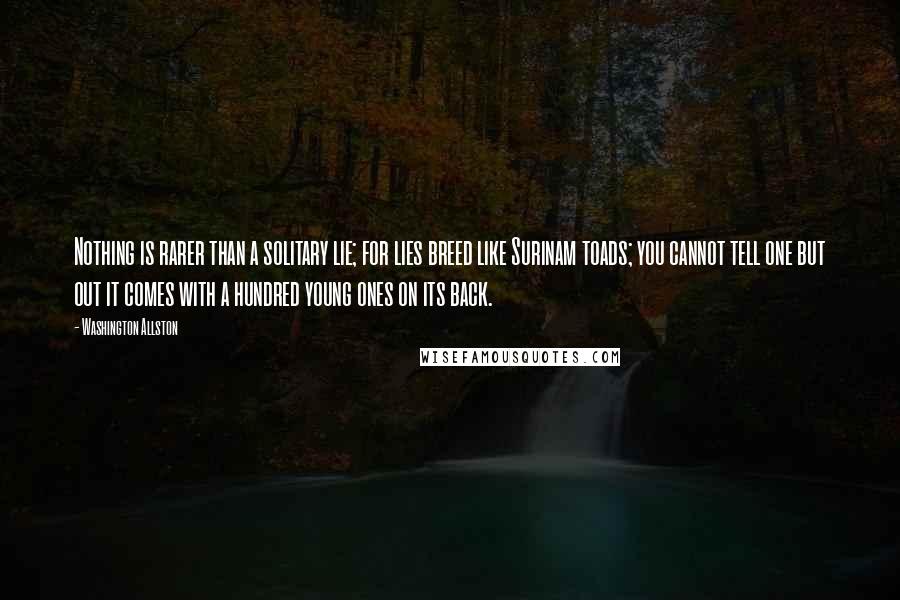 Washington Allston quotes: Nothing is rarer than a solitary lie; for lies breed like Surinam toads; you cannot tell one but out it comes with a hundred young ones on its back.