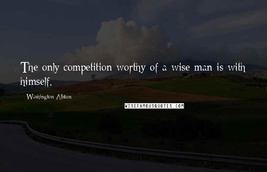 Washington Allston quotes: The only competition worthy of a wise man is with himself.