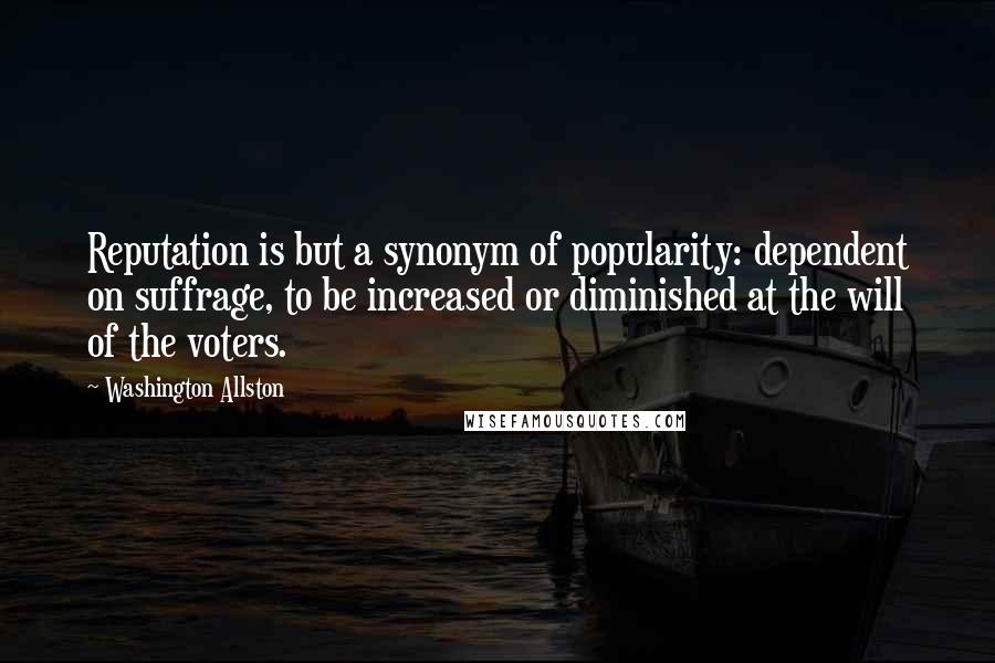 Washington Allston quotes: Reputation is but a synonym of popularity: dependent on suffrage, to be increased or diminished at the will of the voters.