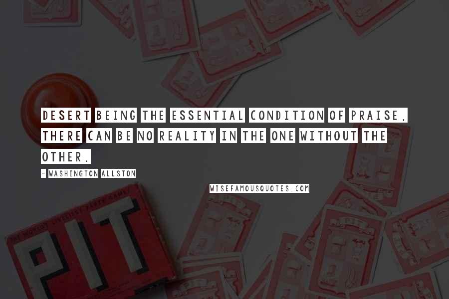 Washington Allston quotes: Desert being the essential condition of praise, there can be no reality in the one without the other.