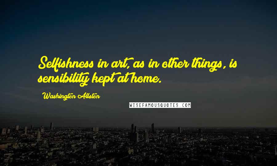 Washington Allston quotes: Selfishness in art, as in other things, is sensibility kept at home.