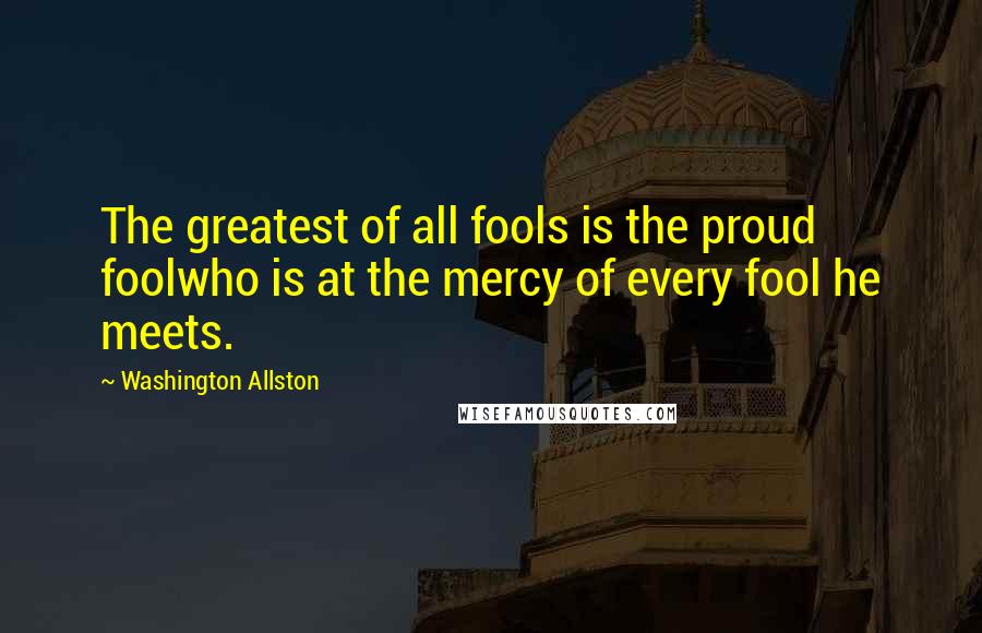 Washington Allston quotes: The greatest of all fools is the proud foolwho is at the mercy of every fool he meets.