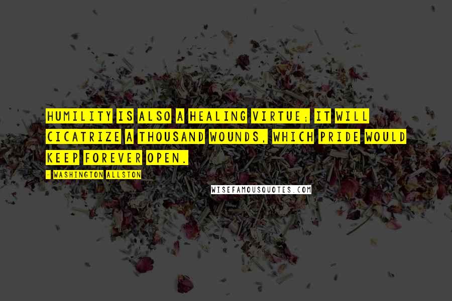 Washington Allston quotes: Humility is also a healing virtue; it will cicatrize a thousand wounds, which pride would keep forever open.