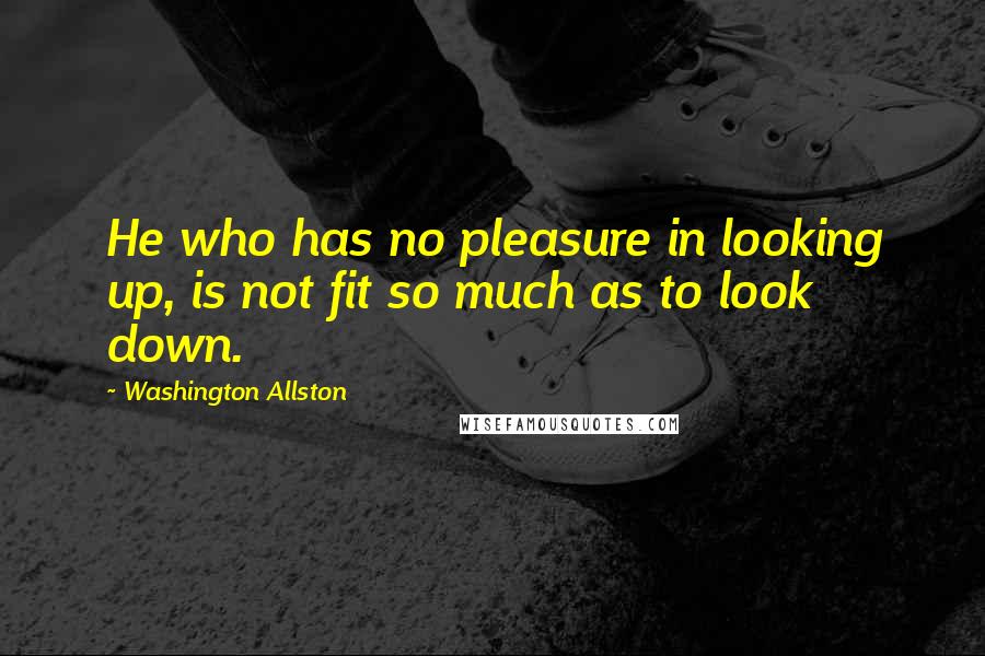 Washington Allston quotes: He who has no pleasure in looking up, is not fit so much as to look down.