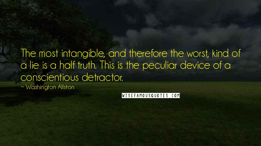 Washington Allston quotes: The most intangible, and therefore the worst, kind of a lie is a half truth. This is the peculiar device of a conscientious detractor.